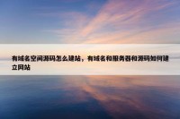有域名空间源码怎么建站，有域名和服务器和源码如何建立网站