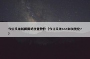 今日头条新闻网站优化软件（今日头条seo如何优化?）