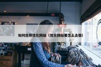 如何选择优化网站（优化网站要怎么去做）