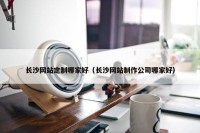 长沙网站定制哪家好（长沙网站制作公司哪家好）