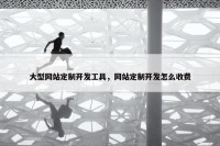 大型网站定制开发工具，网站定制开发怎么收费