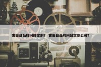 古田县品牌网站定制？ 古田县品牌网站定制公司？
