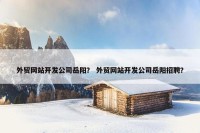 外贸网站开发公司岳阳？ 外贸网站开发公司岳阳招聘？
