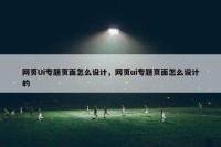 网页Ui专题页面怎么设计，网页ui专题页面怎么设计的