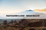 网站开发在哪里办公好做？ 做网站开发的公司？