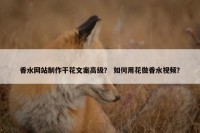 香水网站制作干花文案高级？ 如何用花做香水视频？