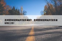 昆明营销型网站开发找谁好？ 昆明营销型网站开发找谁好找工作？