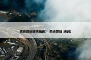 网络营销顾问培训？ 网络营销 培训？