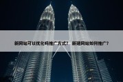 新网站可以优化吗推广方式？ 新建网站如何推广？