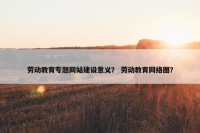 劳动教育专题网站建设意义？ 劳动教育网络图？