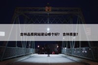 吉林品质网站建设哪个好？ 吉林质量？