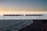 天津高级网站建设服务中心？ 天津市高等教育培训中心？