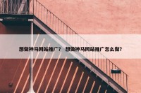 想做神马网站推广？ 想做神马网站推广怎么做？
