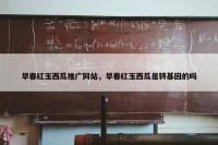 早春红玉西瓜推广网站，早春红玉西瓜是转基因的吗