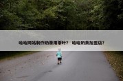哈哈网站制作奶茶用茶叶？ 哈哈奶茶加盟店？