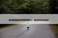 哈哈网站制作奶茶用茶叶？ 哈哈奶茶加盟店？