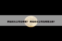 网站优化公司在哪里？ 网站优化公司在哪里注册？