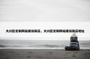 大兴区定制网站建设商店，大兴区定制网站建设商店地址