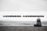 大兴区定制网站建设商店，大兴区定制网站建设商店地址