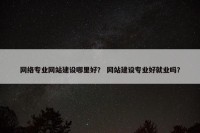 网络专业网站建设哪里好？ 网站建设专业好就业吗？