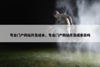 专业门户网站开发成本，专业门户网站开发成本高吗