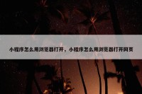 小程序怎么用浏览器打开，小程序怎么用浏览器打开网页