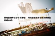 网络营销专业学什么课程？ 网络营销主要学什么就业前景好不好？