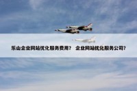乐山企业网站优化服务费用？ 企业网站优化服务公司？