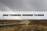 网络推广产品有哪些网站（常用的网络推广平台有哪些呢）