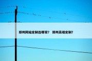 郑州网站定制选哪家？ 郑州高端定制？