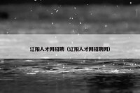 辽阳人才网招聘（辽阳人才网招聘网）