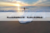 河口企业网站建设公司？ 河口县公司招聘信息？