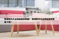 歌谱制作大全网站推荐歌曲？ 歌谱制作大全网站推荐歌曲下载？