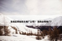 洛龙区网站优化推广公司？ 洛阳全网推广？
