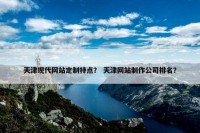 天津现代网站定制特点？ 天津网站制作公司排名？