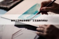 制作工艺网站有哪些？ 工艺品制作网站？