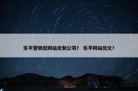 乐平营销型网站定制公司？ 乐平网站优化？