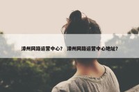 漳州网路运营中心？ 漳州网路运营中心地址？