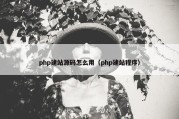 php建站源码怎么用（php建站程序）