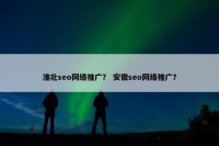 淮北seo网络推广？ 安徽seo网络推广？