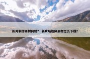新片制作素材网站？ 新片场视频素材怎么下载？