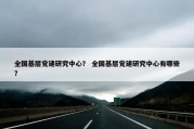 全国基层党建研究中心？ 全国基层党建研究中心有哪些？