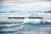 山西公司网站定制推广？ 山西企业网站建设？