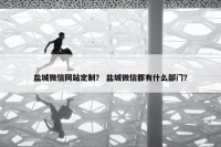 盐城微信网站定制？ 盐城微信都有什么部门？