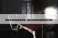 国际贸易网站模板建设（国际贸易网站模板建设流程）