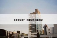 太原吧贴吧？ 太原贴吧太原论坛？