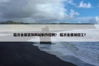 临沂金属装饰网站制作招聘？ 临沂金属城招工？