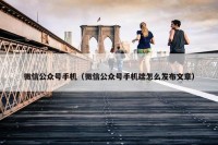 微信公众号手机（微信公众号手机端怎么发布文章）