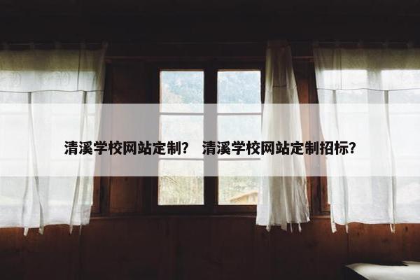 清溪学校网站定制？ 清溪学校网站定制招标？