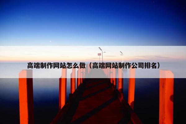 高端制作网站怎么做（高端网站制作公司排名）